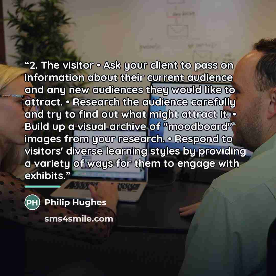 “2. The visitor • Ask your client to pass on information about their current audience and any new audiences they would like to attract. • Research the audience carefully and try to find out what might attract it. • Build up a visual archive of "moodboard" images from your research. • Respond to…” quote by Philip Hughes