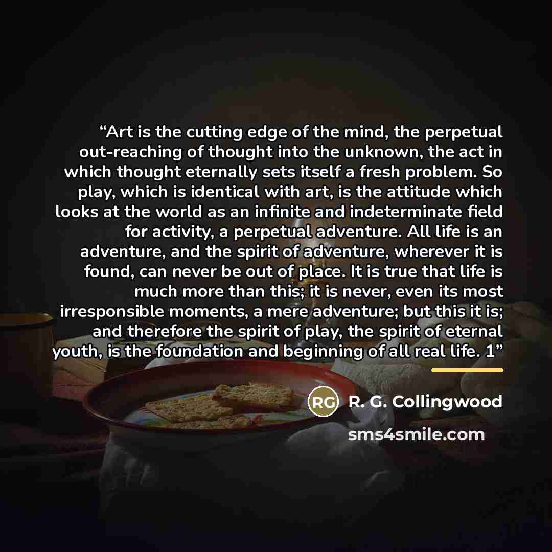 “Art is the cutting edge of the mind, the perpetual out-reaching of thought into the unknown, the act in which thought eternally sets itself a fresh problem. So play, which is identical with art, is the attitude which looks at the world as an infinite and indeterminate field for activity, a…” quote by R. G. Collingwood