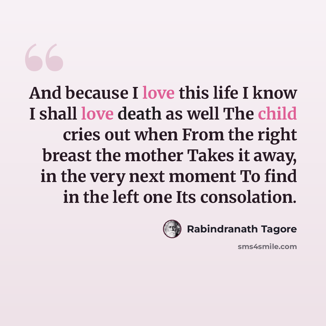 “And because I love this life I know I shall love death as well The child cries out when From the right breast the mother Takes it away, in the very next moment To find in the left one Its consolation.” quote by Rabindranath Tagore