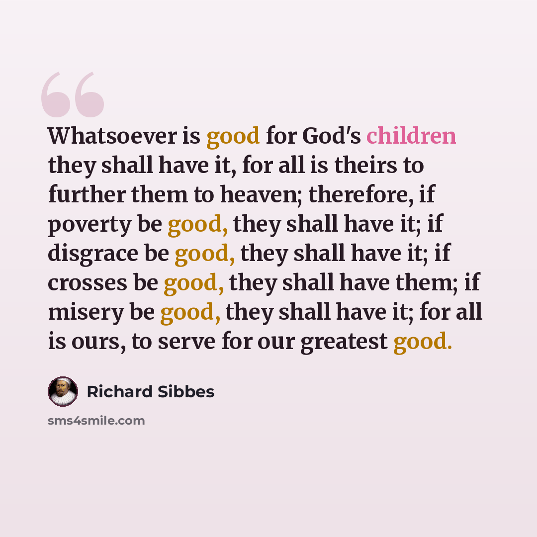 “Whatsoever is good for God's children they shall have it, for all is theirs to further them to heaven; therefore, if poverty be good, they shall have it; if disgrace be good, they shall have it; if crosses be good, they shall have them; if misery be good, they shall have it; for all is ours, to…” quote by Richard Sibbes