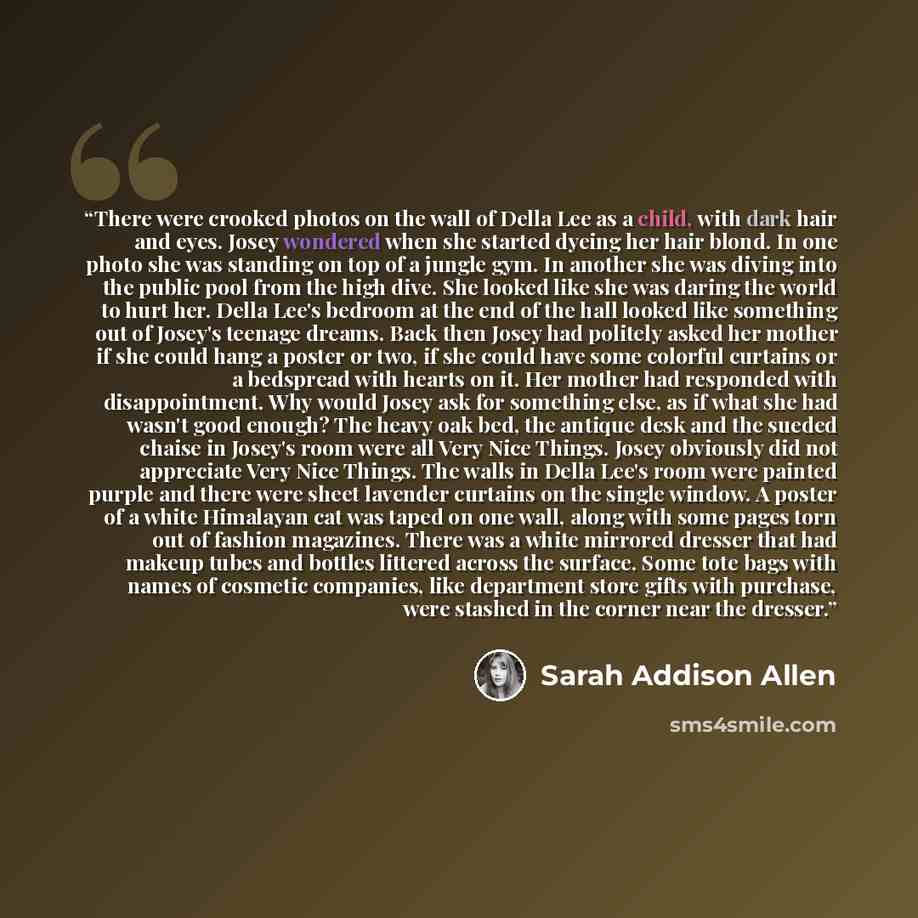“There were crooked photos on the wall of Della Lee as a child, with dark hair and eyes. Josey wondered when she started dyeing her hair blond. In one photo she was standing on top of a jungle gym. In another she was diving into the public pool from the high dive. She looked like she was daring the…” quote by Sarah Addison Allen