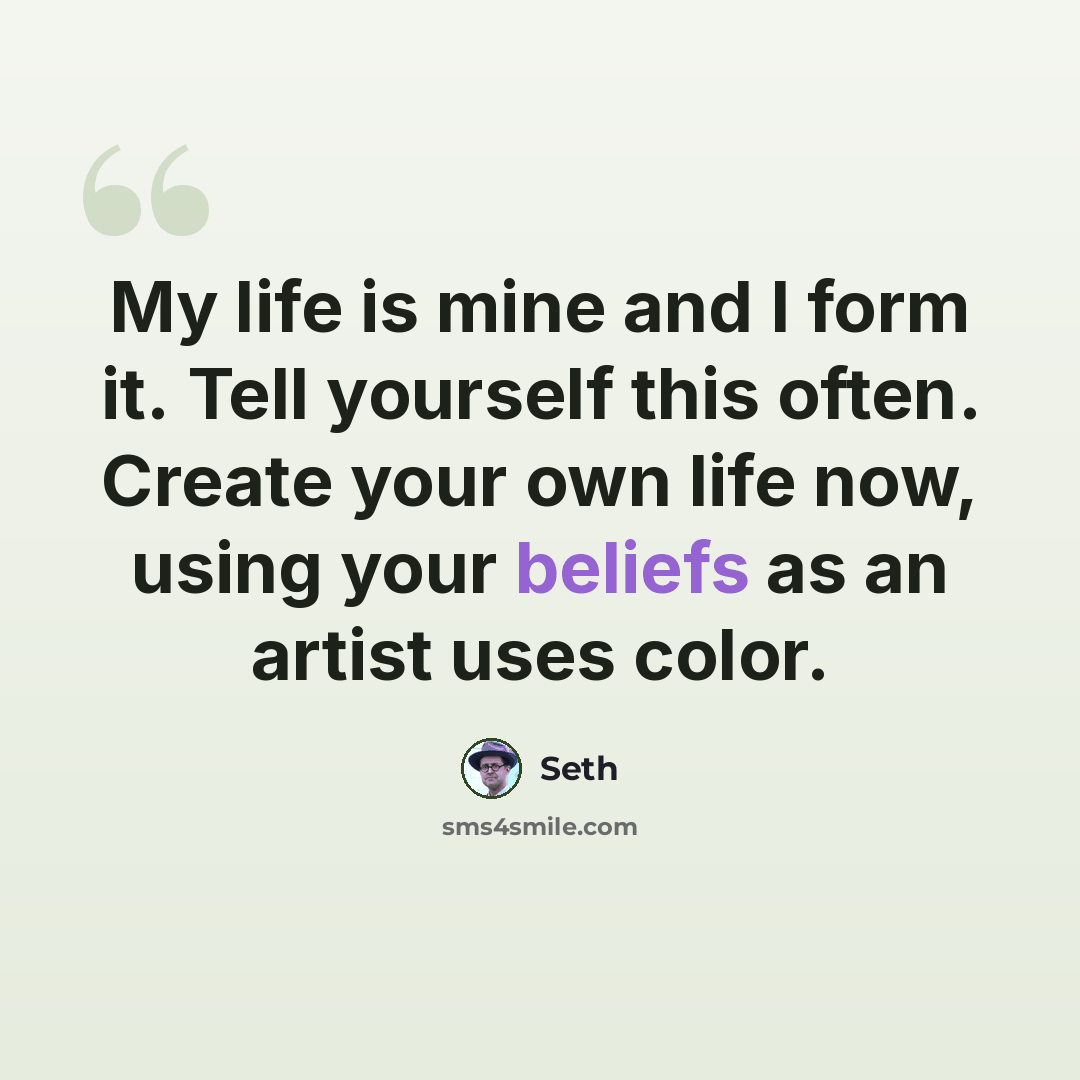 “My life is mine and I form it. Tell yourself this often. Create your own life now, using your beliefs as an artist uses color.” quote by Seth