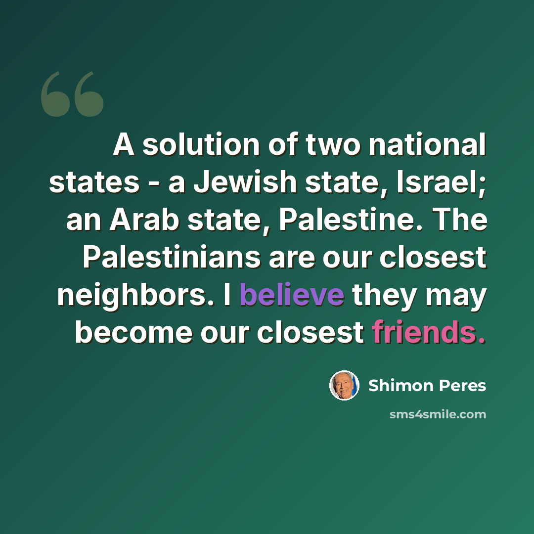 “A solution of two national states - a Jewish state, Israel; an Arab state, Palestine. The Palestinians are our closest neighbors. I believe they may become our closest friends.” quote by Shimon Peres
