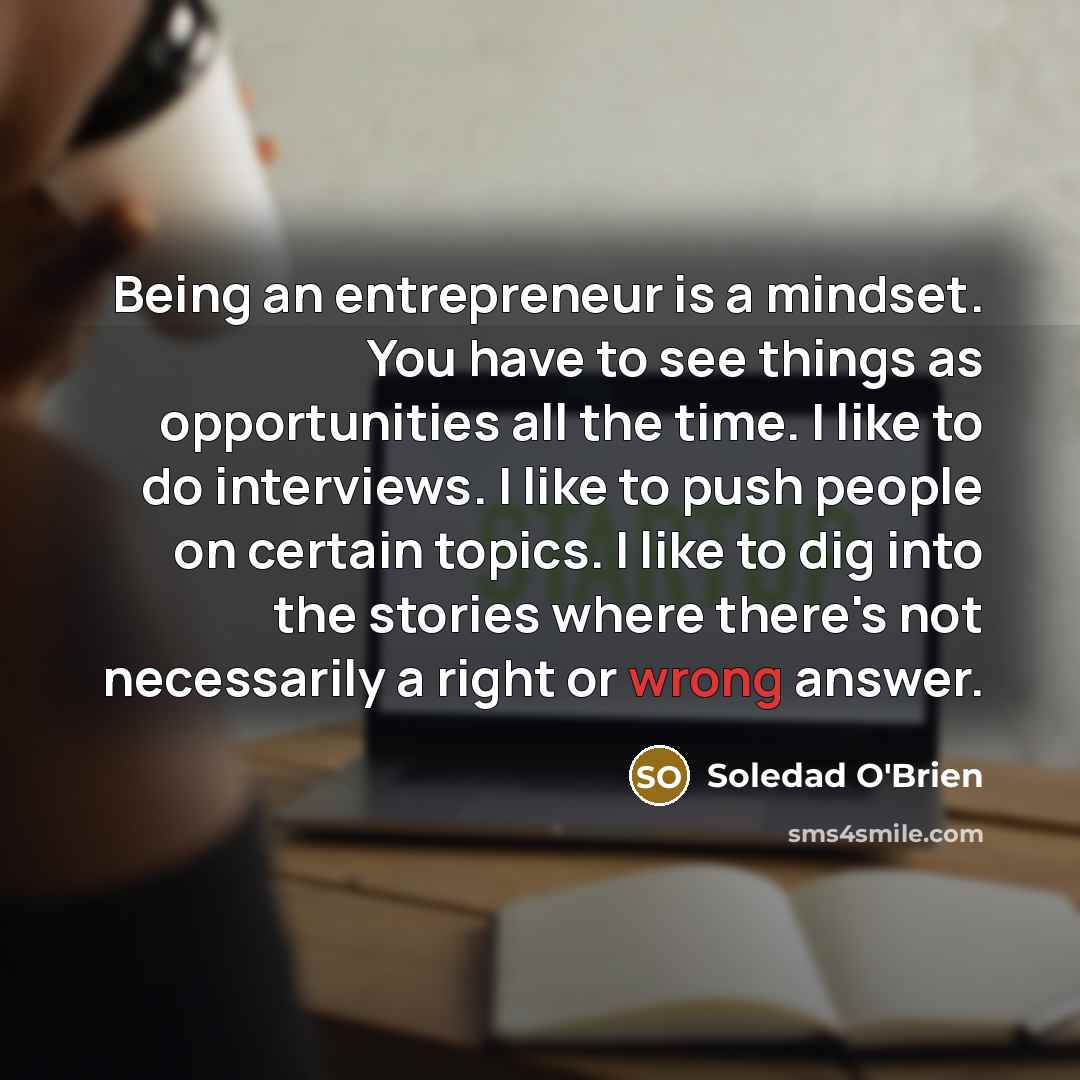 “Being an entrepreneur is a mindset. You have to see things as opportunities all the time. I like to do interviews. I like to push people on certain topics. I like to dig into the stories where there's not necessarily a right or wrong answer.” quote by Soledad O'Brien