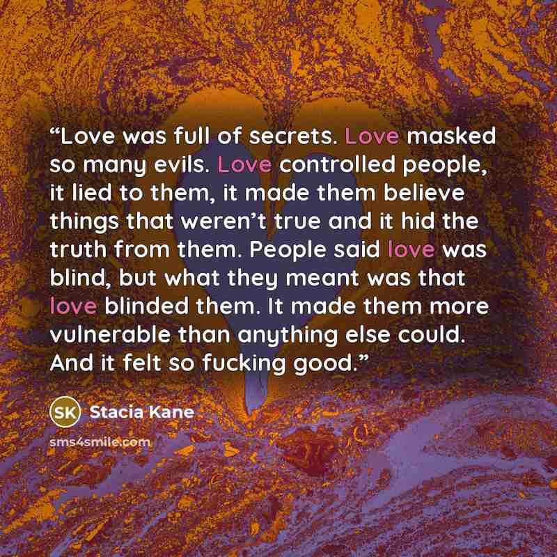 “Love was full of secrets. Love masked so many evils. Love controlled people, it lied to them, it made them believe things that weren’t true and it hid the truth from them. People said love was blind, but what they meant was that love blinded them. It made them more vulnerable than anything else…” quote by Stacia Kane