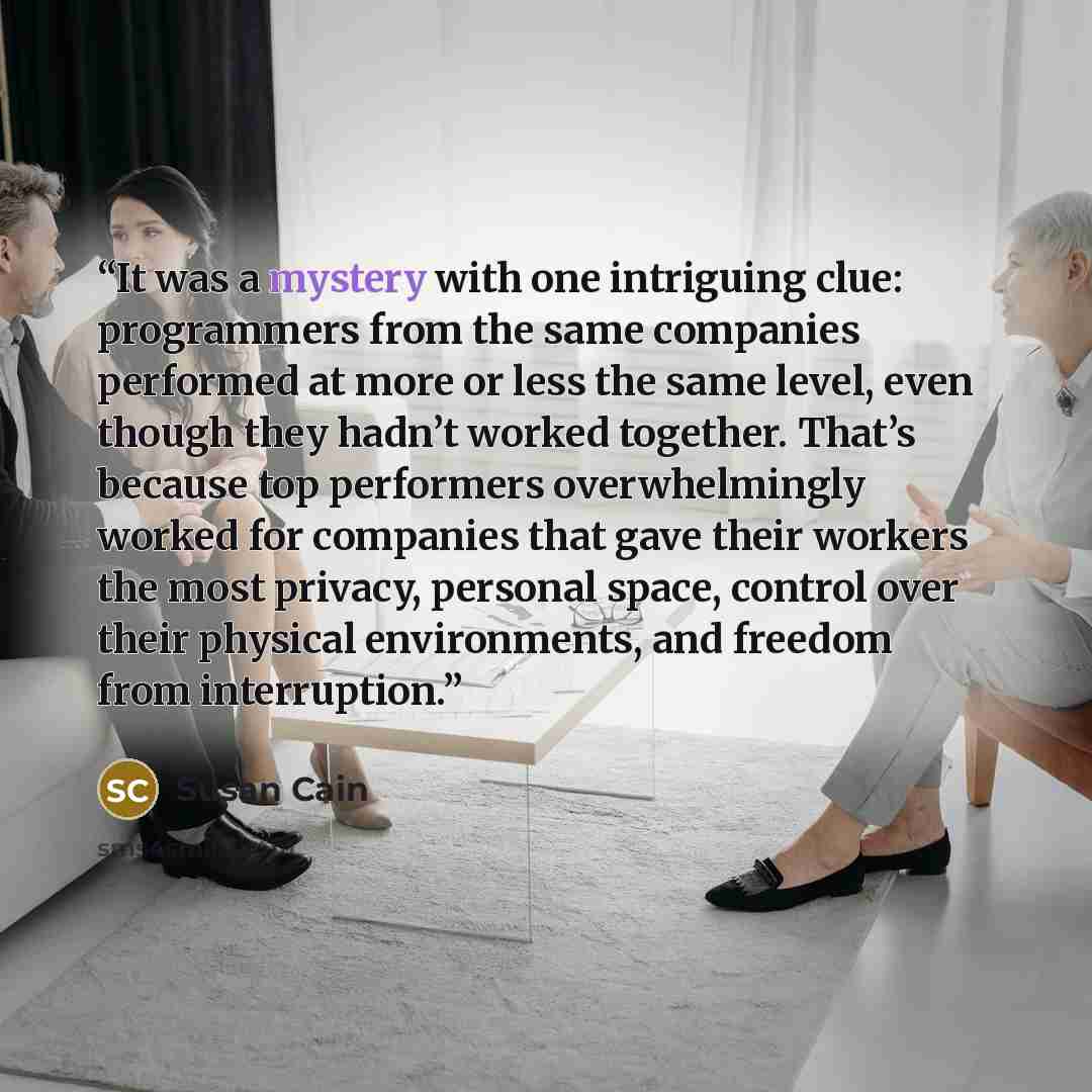 “It was a mystery with one intriguing clue: programmers from the same companies performed at more or less the same level, even though they hadn’t worked together. That’s because top performers overwhelmingly worked for companies that gave their workers the most privacy, personal space, control over…” quote by Susan Cain