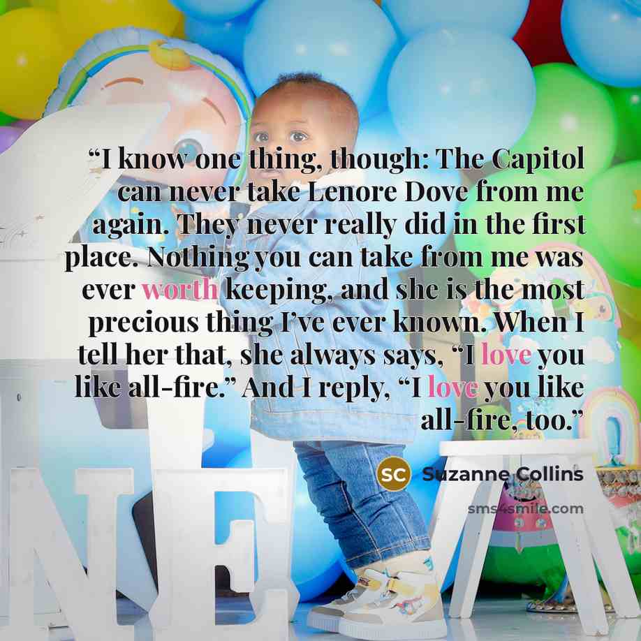 “I know one thing, though: The Capitol can never take Lenore Dove from me again. They never really did in the first place. Nothing you can take from me was ever worth keeping, and she is the most precious thing I’ve ever known. When I tell her that, she always says, “I love you like all-fire.” And…” quote by Suzanne Collins