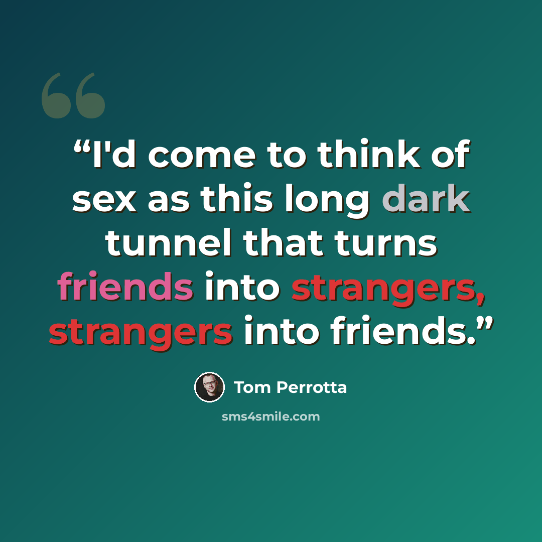 “I'd come to think of sex as this long dark tunnel that turns friends into strangers, strangers into friends.” quote by Tom Perrotta