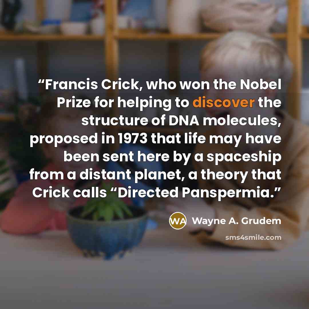 “Francis Crick, who won the Nobel Prize for helping to discover the structure of DNA molecules, proposed in 1973 that life may have been sent here by a spaceship from a distant planet, a theory that Crick calls “Directed Panspermia.” quote by Wayne A. Grudem