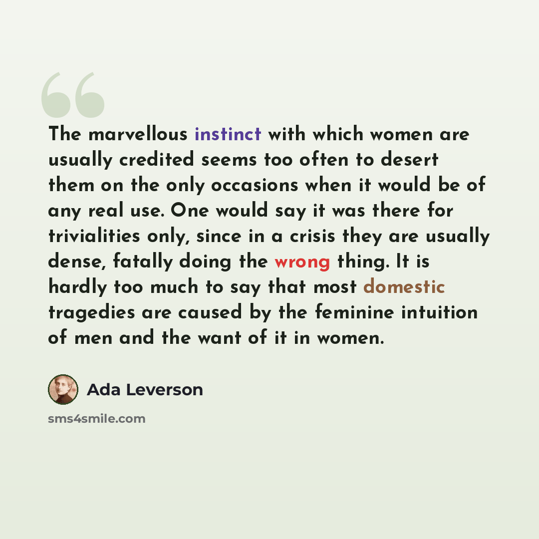 “The marvellous instinct with which women are usually credited seems too often to desert them on the only occasions when it would be of any real use. One would say it was there for trivialities only, since in a crisis they are usually dense, fatally doing the wrong thing. It is hardly too much to…” quote by Ada Leverson