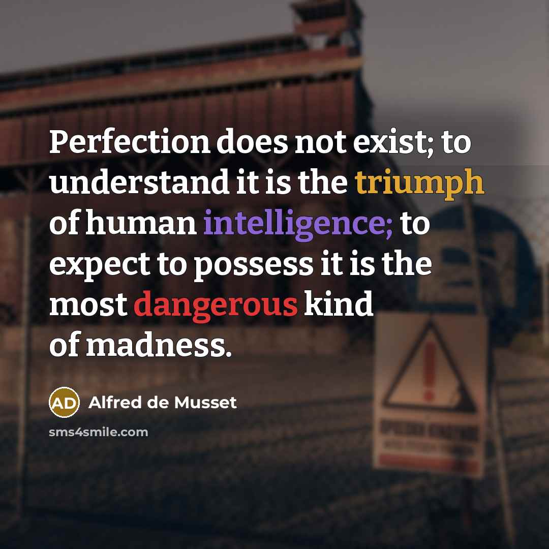 “Perfection does not exist; to understand it is the triumph of human intelligence; to expect to possess it is the most dangerous kind of madness.” quote by Alfred de Musset