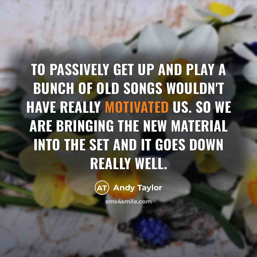 “To passively get up and play a bunch of old songs wouldn't have really motivated us. So we are bringing the new material into the set and it goes down really well.” quote by Andy Taylor