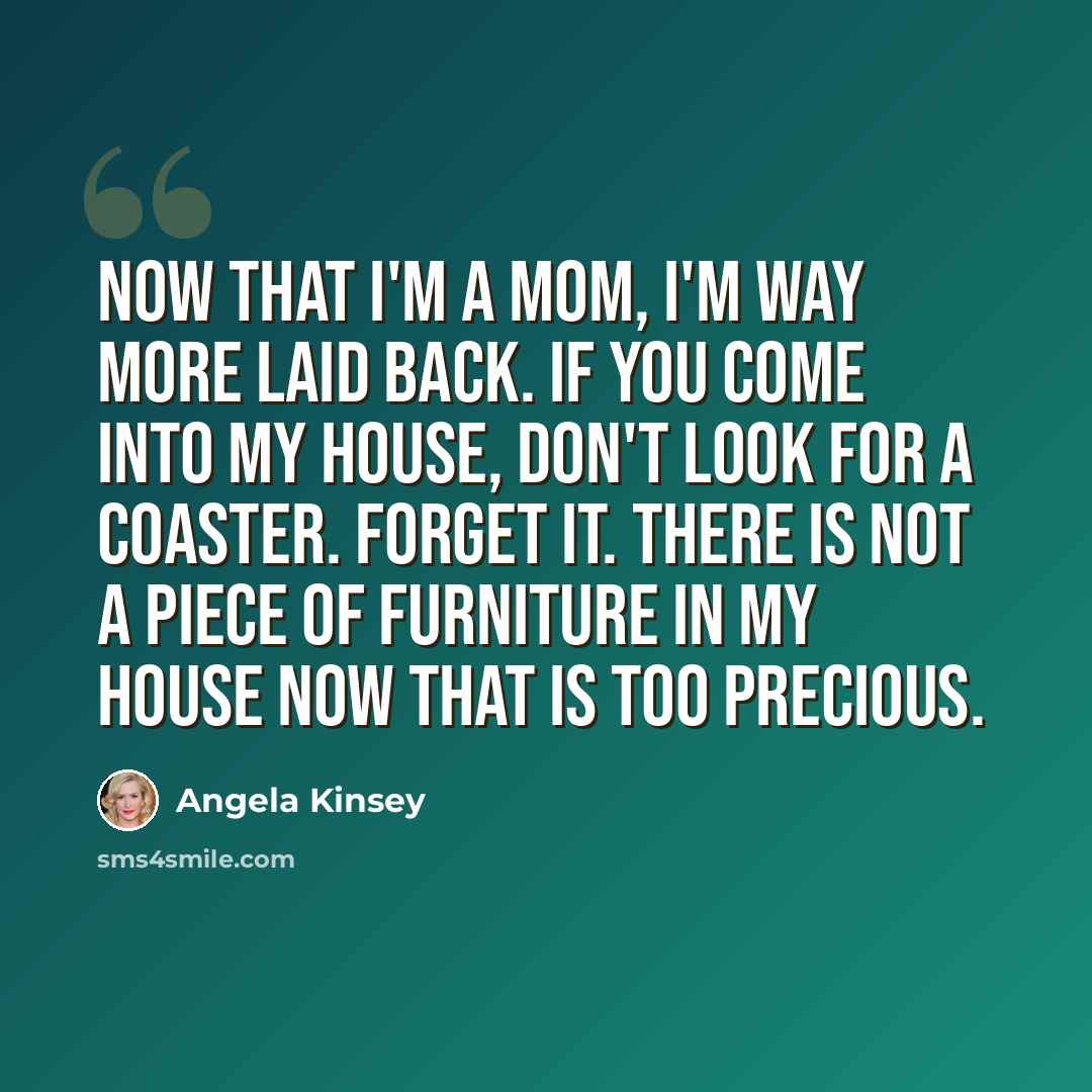 “Now that I'm a mom, I'm way more laid back. If you come into my house, don't look for a coaster. Forget it. There is not a piece of furniture in my house now that is too precious.” quote by Angela Kinsey
