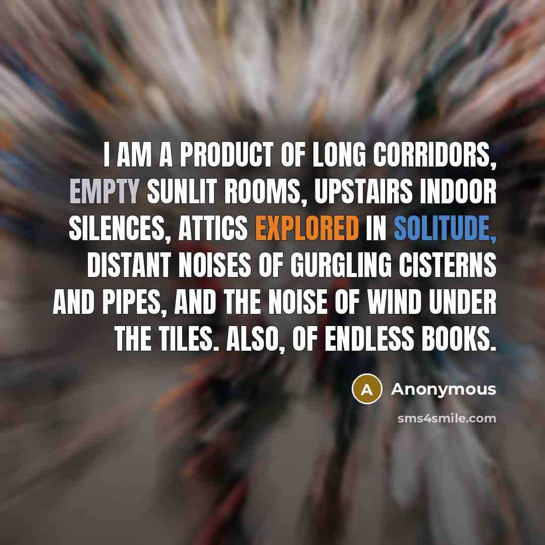 “I am a product of long corridors, empty sunlit rooms, upstairs indoor silences, attics explored in solitude, distant noises of gurgling cisterns and pipes, and the noise of wind under the tiles. Also, of endless books.” quote by Anonymous