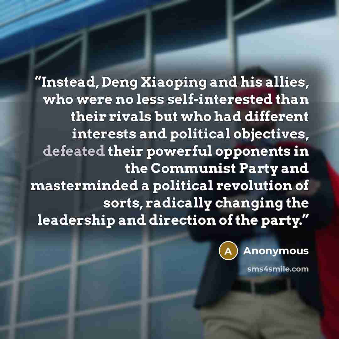 “Instead, Deng Xiaoping and his allies, who were no less self-interested than their rivals but who had different interests and political objectives, defeated their powerful opponents in the Communist Party and masterminded a political revolution of sorts, radically changing the leadership and…” quote by Anonymous