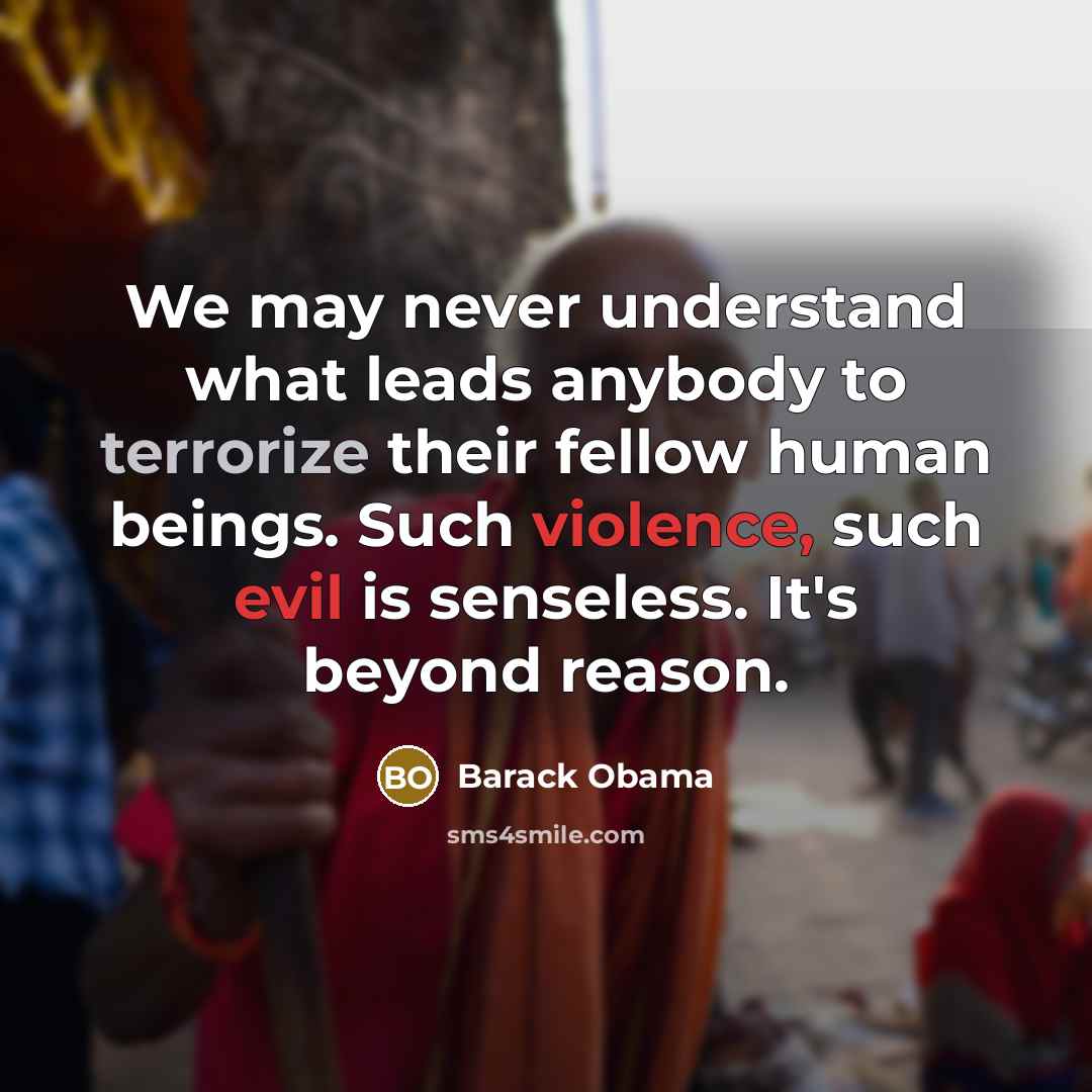 “We may never understand what leads anybody to terrorize their fellow human beings. Such violence, such evil is senseless. It's beyond reason.” quote by Barack Obama