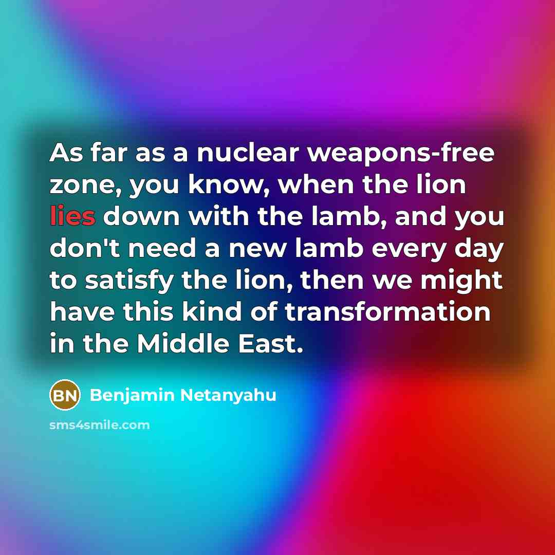 “As far as a nuclear weapons-free zone, you know, when the lion lies down with the lamb, and you don't need a new lamb every day to satisfy the lion, then we might have this kind of transformation in the Middle East.” quote by Benjamin Netanyahu
