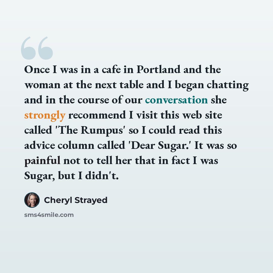 “Once I was in a cafe in Portland and the woman at the next table and I began chatting and in the course of our conversation she strongly recommend I visit this web site called 'The Rumpus' so I could read this advice column called 'Dear Sugar.' It was so painful not to tell her that in fact I was…” quote by Cheryl Strayed