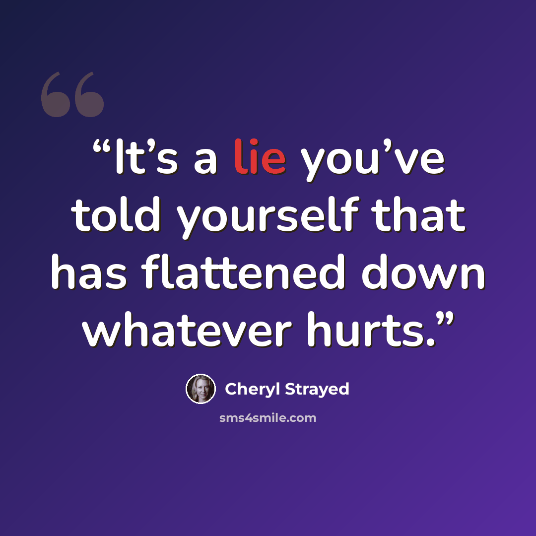 “It’s a lie you’ve told yourself that has flattened down whatever hurts.” quote by Cheryl Strayed