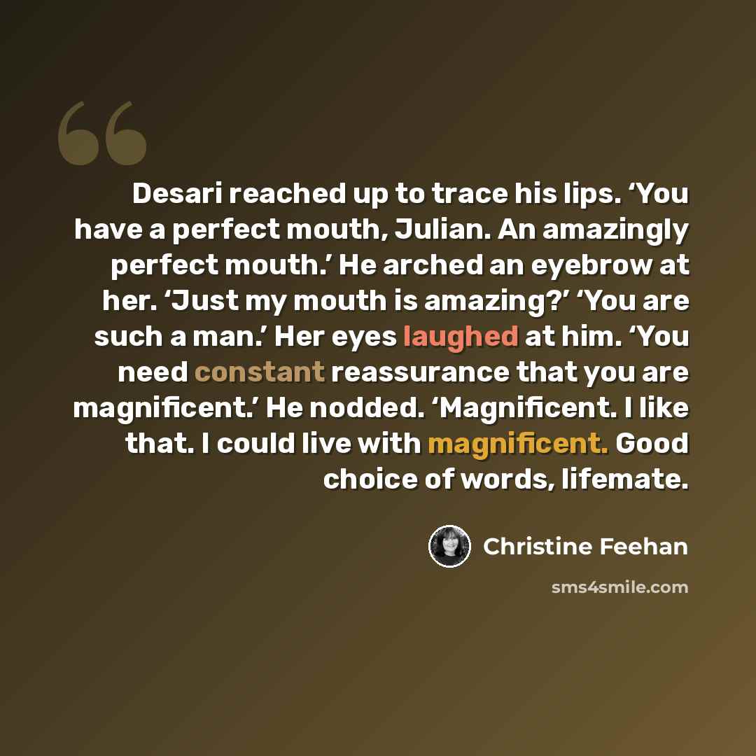 “Desari reached up to trace his lips. ‘You have a perfect mouth, Julian. An amazingly perfect mouth.’ He arched an eyebrow at her. ‘Just my mouth is amazing?’ ‘You are such a man.’ Her eyes laughed at him. ‘You need constant reassurance that you are magnificent.’ He nodded. ‘Magnificent. I like…” quote by Christine Feehan
