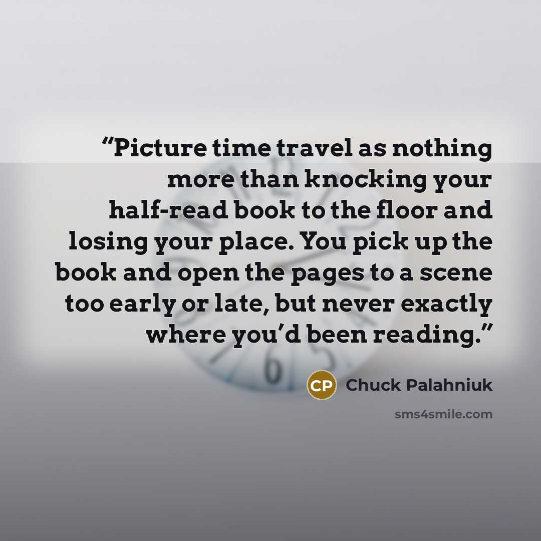 “Picture time travel as nothing more than knocking your half-read book to the floor and losing your place. You pick up the book and open the pages to a scene too early or late, but never exactly where you’d been reading.” quote by Chuck Palahniuk