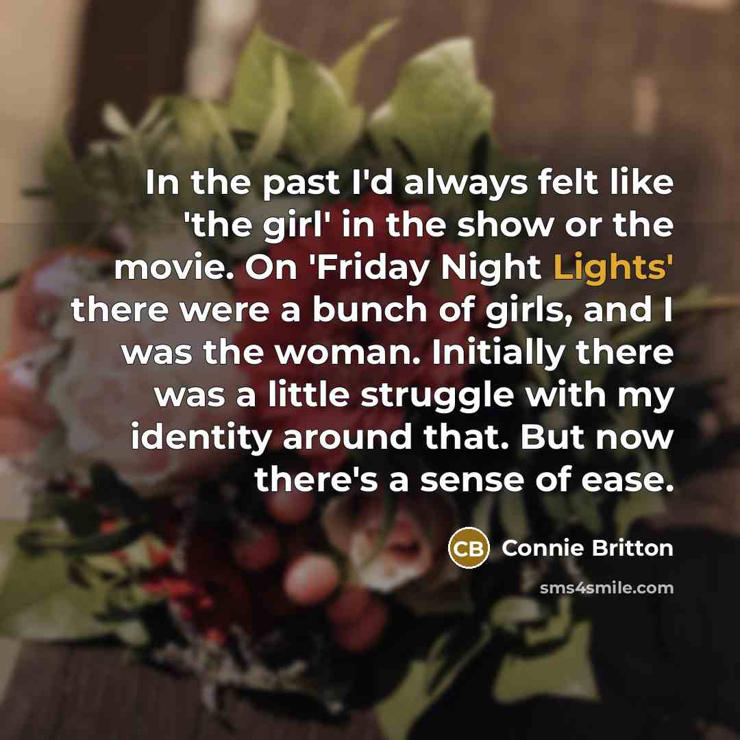 “In the past I'd always felt like 'the girl' in the show or the movie. On 'Friday Night Lights' there were a bunch of girls, and I was the woman. Initially there was a little struggle with my identity around that. But now there's a sense of ease.” quote by Connie Britton