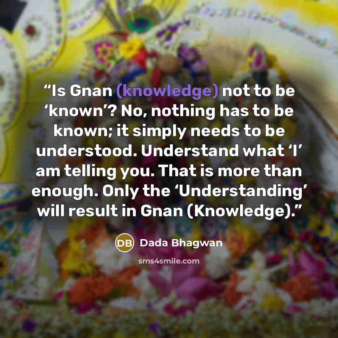 “Is Gnan (knowledge) not to be ‘known’? No, nothing has to be known; it simply needs to be understood. Understand what ‘I’ am telling you. That is more than enough. Only the ‘Understanding’ will result in Gnan (Knowledge).” quote by Dada Bhagwan