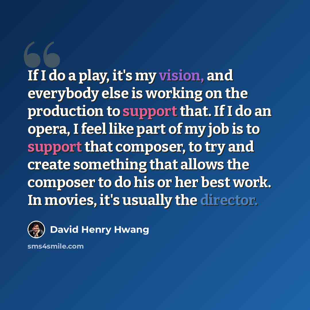 “If I do a play, it's my vision, and everybody else is working on the production to support that. If I do an opera, I feel like part of my job is to support that composer, to try and create something that allows the composer to do his or her best work. In movies, it's usually the director.” quote by David Henry Hwang