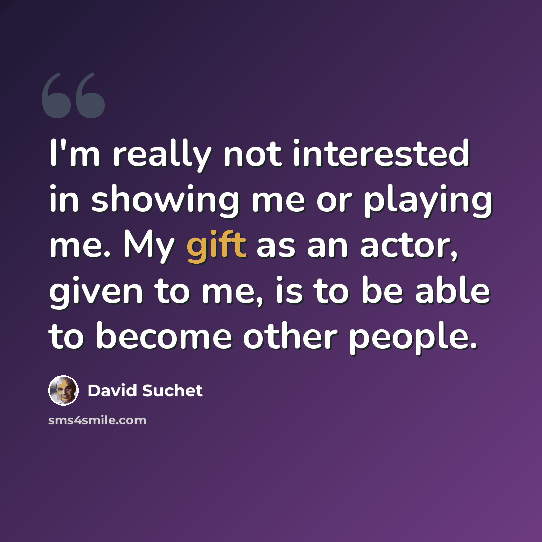 “I'm really not interested in showing me or playing me. My gift as an actor, given to me, is to be able to become other people.” quote by David Suchet