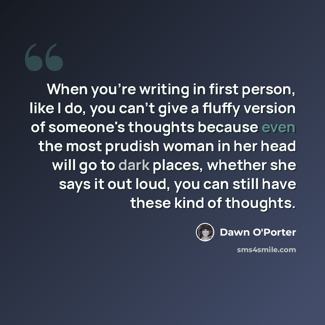 “When you're writing in first person, like I do, you can't give a fluffy version of someone's thoughts because even the most prudish woman in her head will go to dark places, whether she says it out loud, you can still have these kind of thoughts.” quote by Dawn O'Porter