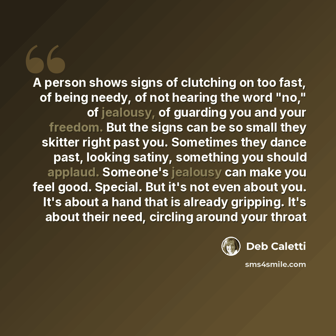 “A person shows signs of clutching on too fast, of being needy, of not hearing the word "no," of jealousy, of guarding you and your freedom. But the signs can be so small they skitter right past you. Sometimes they dance past, looking satiny, something you should applaud. Someone's jealousy can…” quote by Deb Caletti