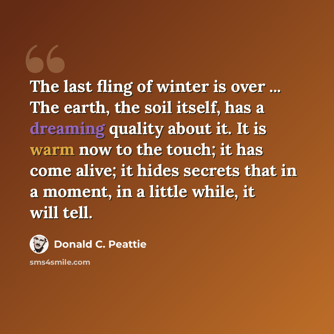 “The last fling of winter is over ... The earth, the soil itself, has a dreaming quality about it. It is warm now to the touch; it has come alive; it hides secrets that in a moment, in a little while, it will tell.” quote by Donald C. Peattie