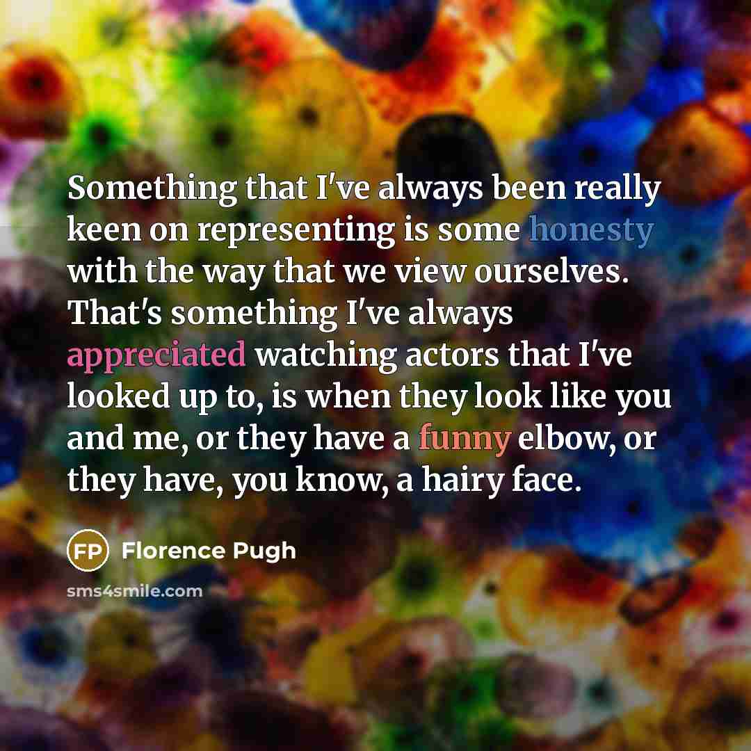 “Something that I've always been really keen on representing is some honesty with the way that we view ourselves. That's something I've always appreciated watching actors that I've looked up to, is when they look like you and me, or they have a funny elbow, or they have, you know, a hairy face.” quote by Florence Pugh