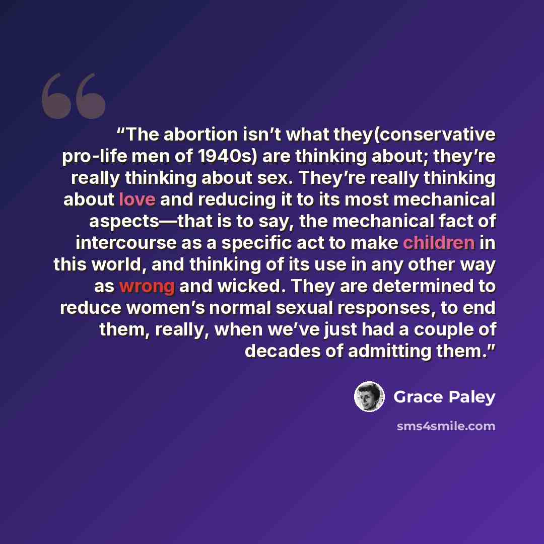 “The abortion isn’t what they(conservative pro-life men of 1940s) are thinking about; they’re really thinking about sex. They’re really thinking about love and reducing it to its most mechanical aspects—that is to say, the mechanical fact of intercourse as a specific act to make children in this…” quote by Grace Paley