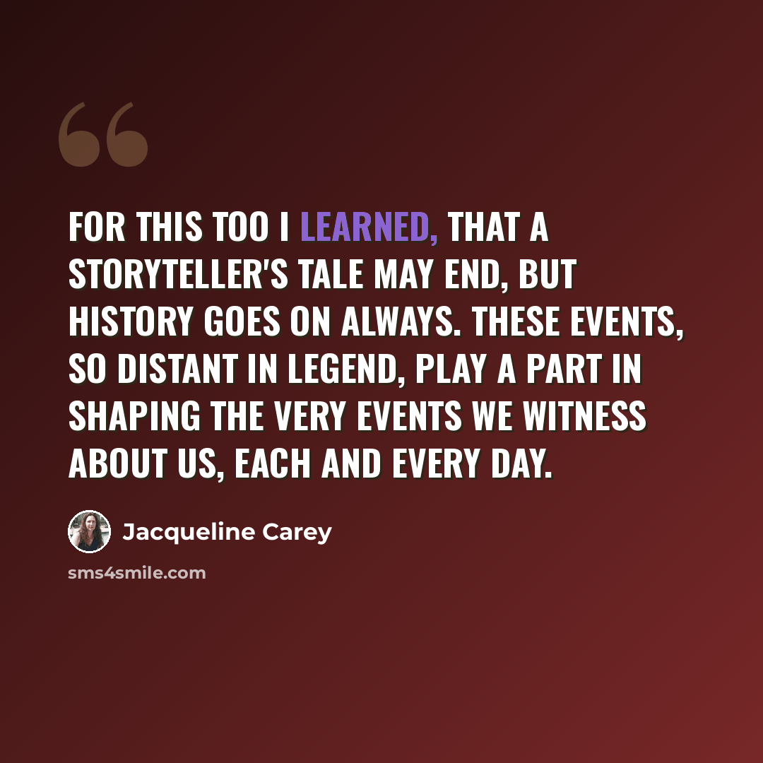 “For this too I learned, that a storyteller's tale may end, but history goes on always. These events, so distant in legend, play a part in shaping the very events we witness about us, each and every day.” quote by Jacqueline Carey