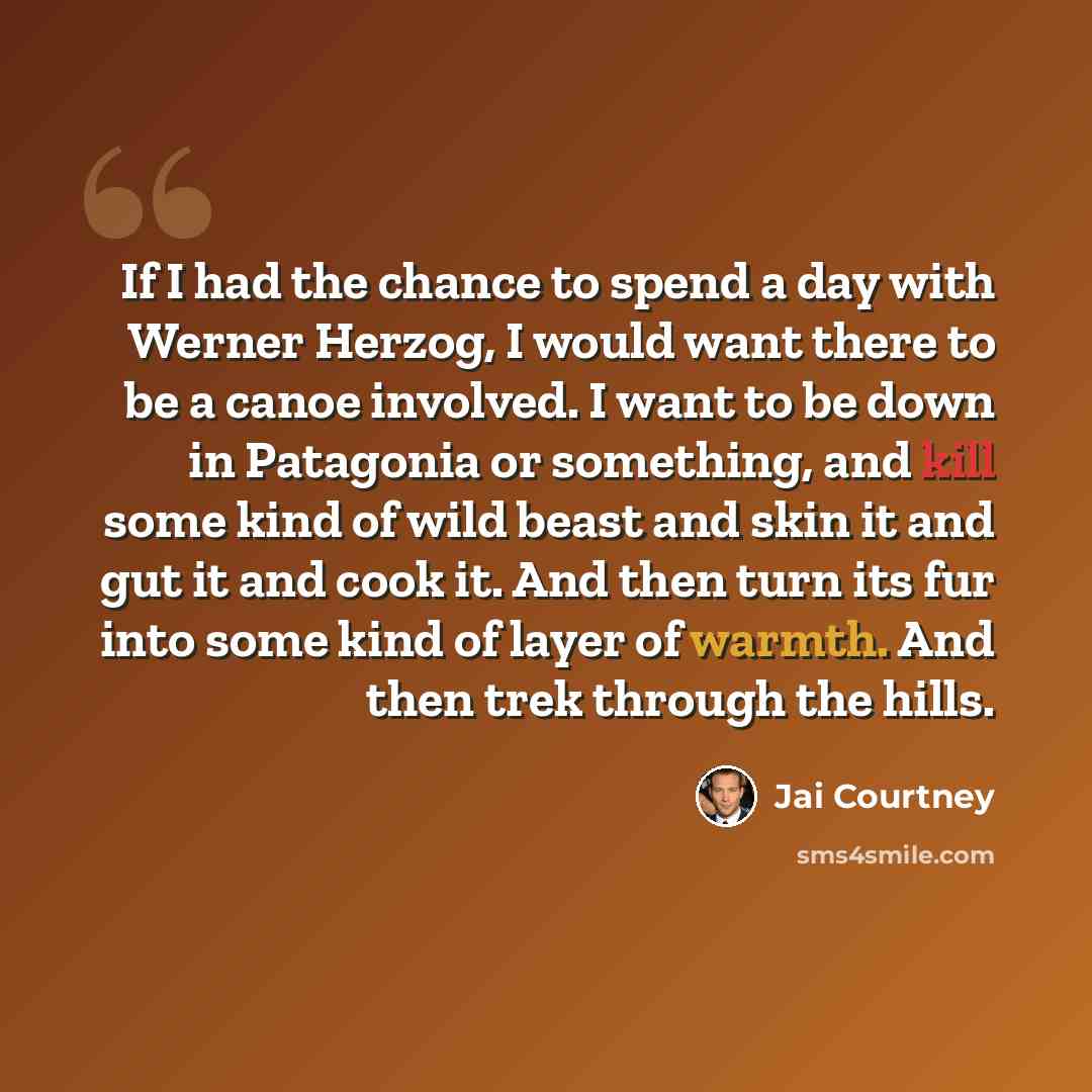 “If I had the chance to spend a day with Werner Herzog, I would want there to be a canoe involved. I want to be down in Patagonia or something, and kill some kind of wild beast and skin it and gut it and cook it. And then turn its fur into some kind of layer of warmth. And then trek through the…” quote by Jai Courtney
