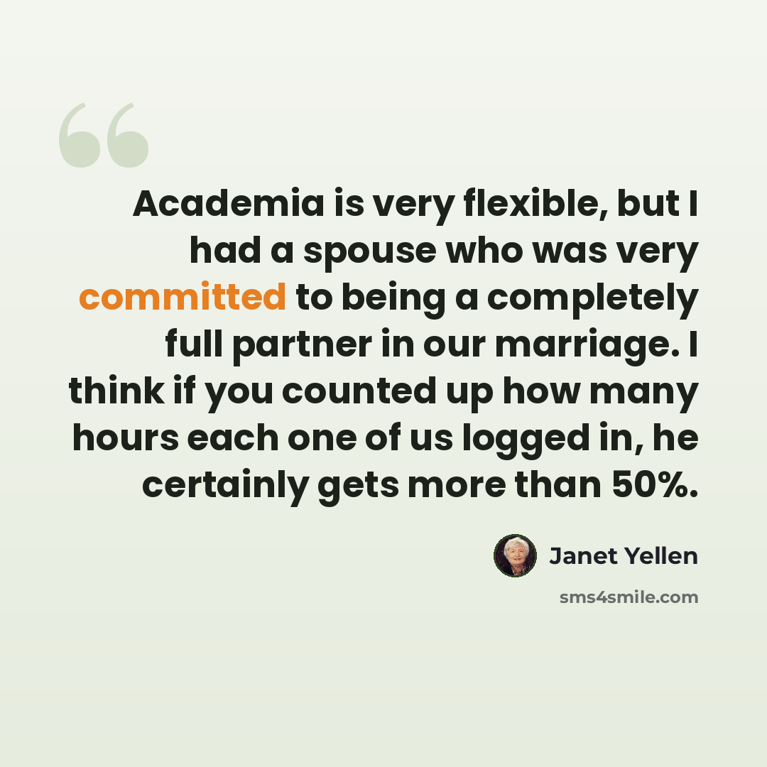 “Academia is very flexible, but I had a spouse who was very committed to being a completely full partner in our marriage. I think if you counted up how many hours each one of us logged in, he certainly gets more than 50%.” quote by Janet Yellen
