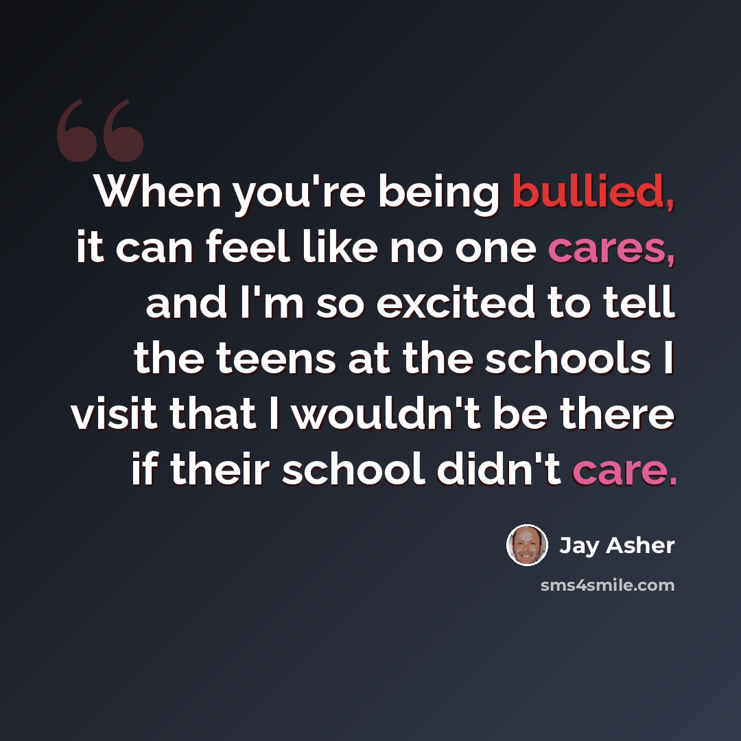 “When you're being bullied, it can feel like no one cares, and I'm so excited to tell the teens at the schools I visit that I wouldn't be there if their school didn't care.” quote by Jay Asher