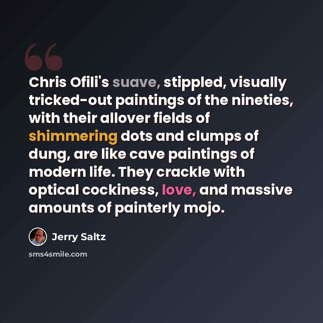 “Chris Ofili's suave, stippled, visually tricked-out paintings of the nineties, with their allover fields of shimmering dots and clumps of dung, are like cave paintings of modern life. They crackle with optical cockiness, love, and massive amounts of painterly mojo.” quote by Jerry Saltz