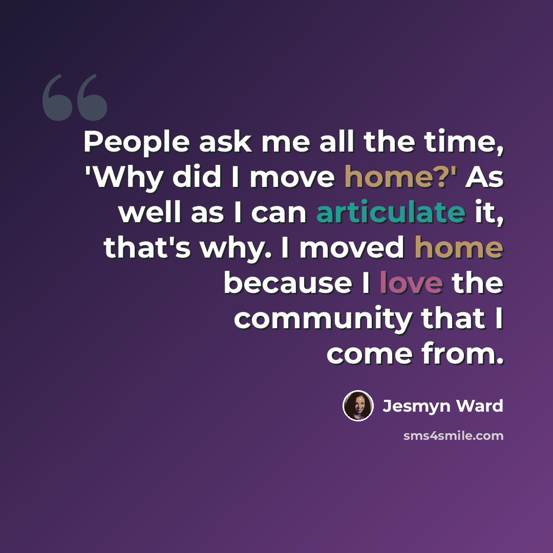 “People ask me all the time, 'Why did I move home?' As well as I can articulate it, that's why. I moved home because I love the community that I come from.” quote by Jesmyn Ward