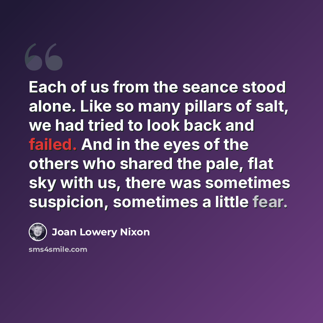 “Each of us from the seance stood alone. Like so many pillars of salt, we had tried to look back and failed. And in the eyes of the others who shared the pale, flat sky with us, there was sometimes suspicion, sometimes a little fear.” quote by Joan Lowery Nixon