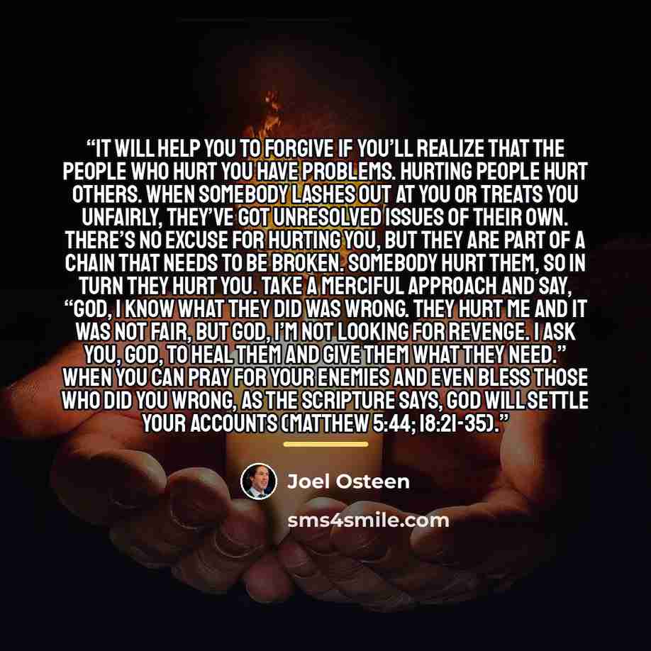 “It will help you to forgive if you’ll realize that the people who hurt you have problems. Hurting people hurt others. When somebody lashes out at you or treats you unfairly, they’ve got unresolved issues of their own. There’s no excuse for hurting you, but they are part of a chain that needs to be…” quote by Joel Osteen