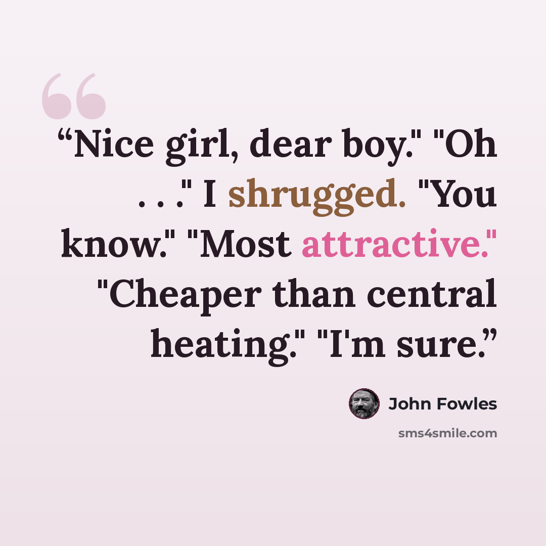 “Nice girl, dear boy." "Oh . . ." I shrugged. "You know." "Most attractive." "Cheaper than central heating." "I'm sure.” quote by John Fowles