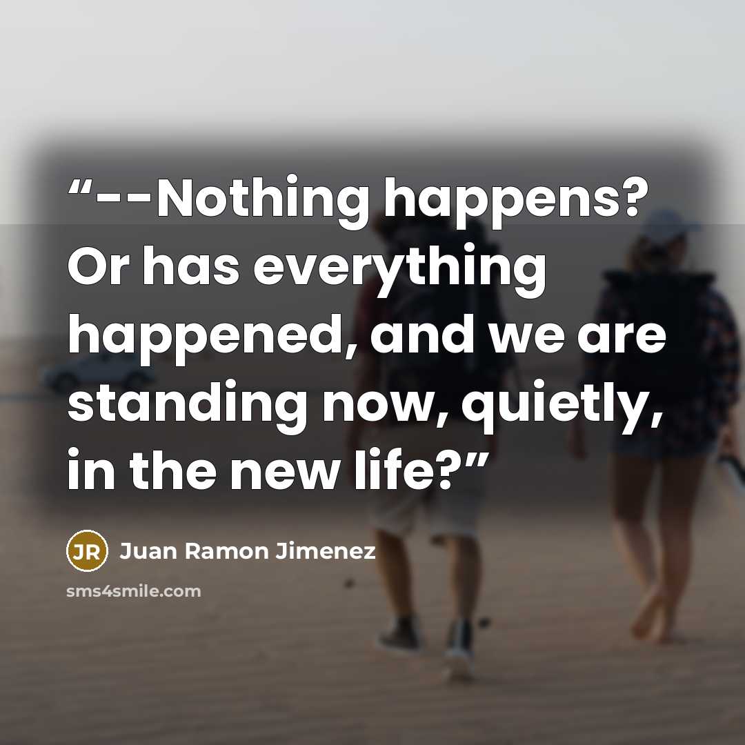 “--Nothing happens? Or has everything happened, and we are standing now, quietly, in the new life?” quote by Juan Ramón Jiménez