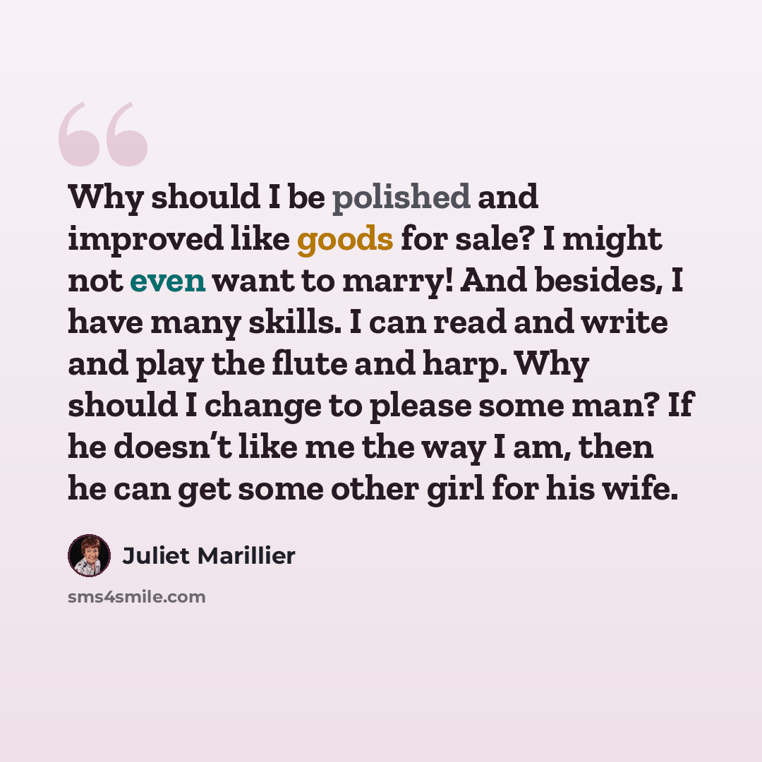 “Why should I be polished and improved like goods for sale? I might not even want to marry! And besides, I have many skills. I can read and write and play the flute and harp. Why should I change to please some man? If he doesn’t like me the way I am, then he can get some other girl for his wife.” quote by Juliet Marillier