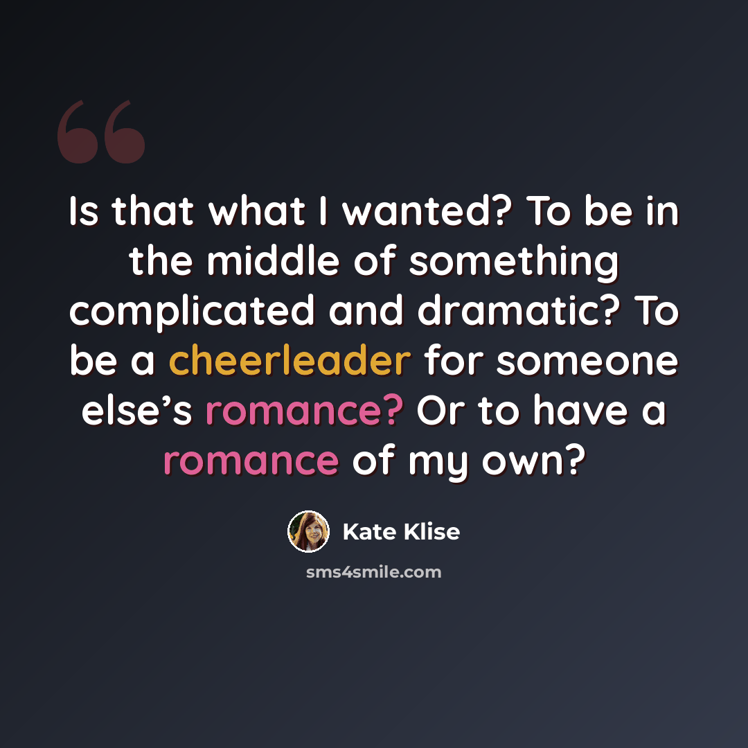 “Is that what I wanted? To be in the middle of something complicated and dramatic? To be a cheerleader for someone else’s romance? Or to have a romance of my own?” quote by Kate Klise