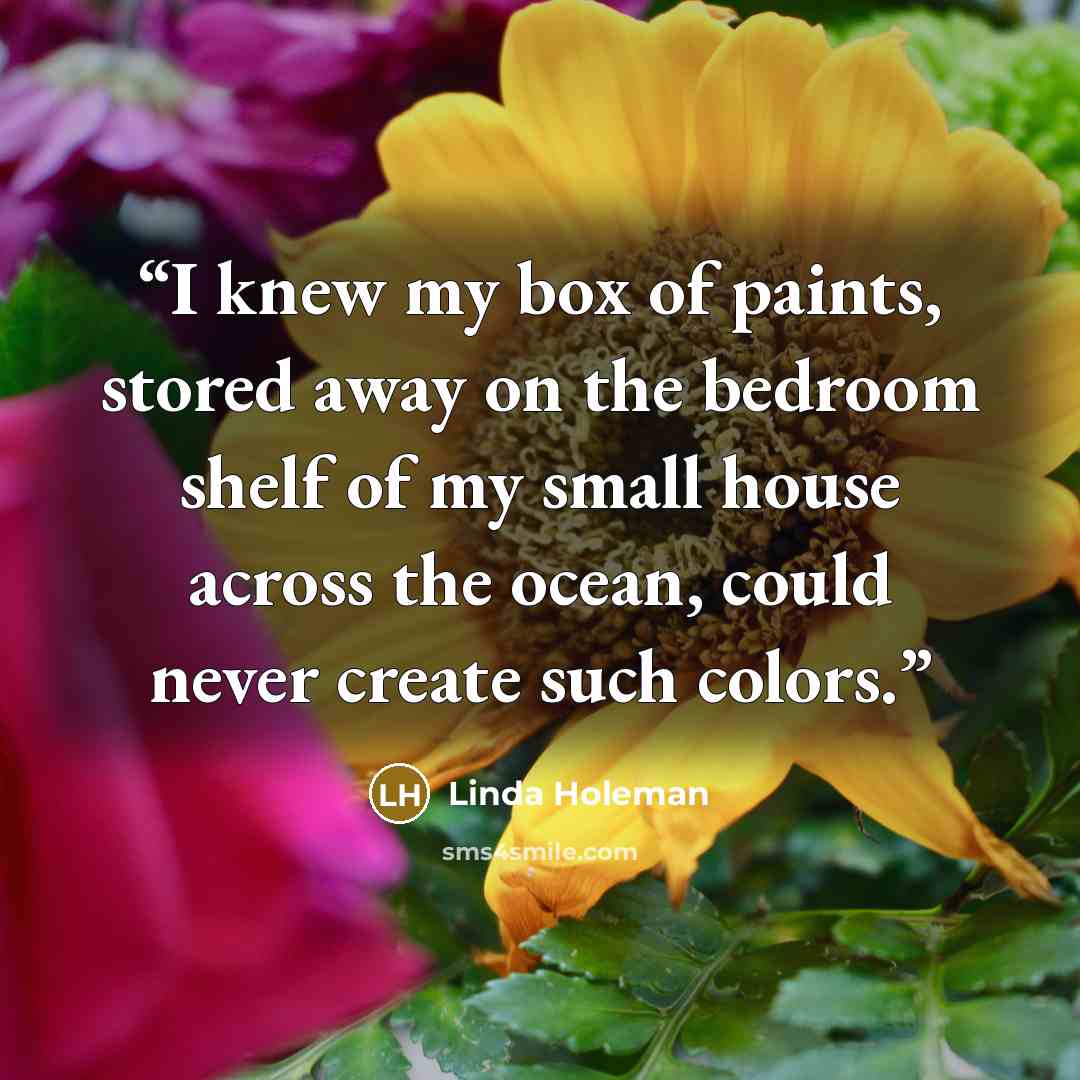 “I knew my box of paints, stored away on the bedroom shelf of my small house across the ocean, could never create such colors.” quote by Linda Holeman