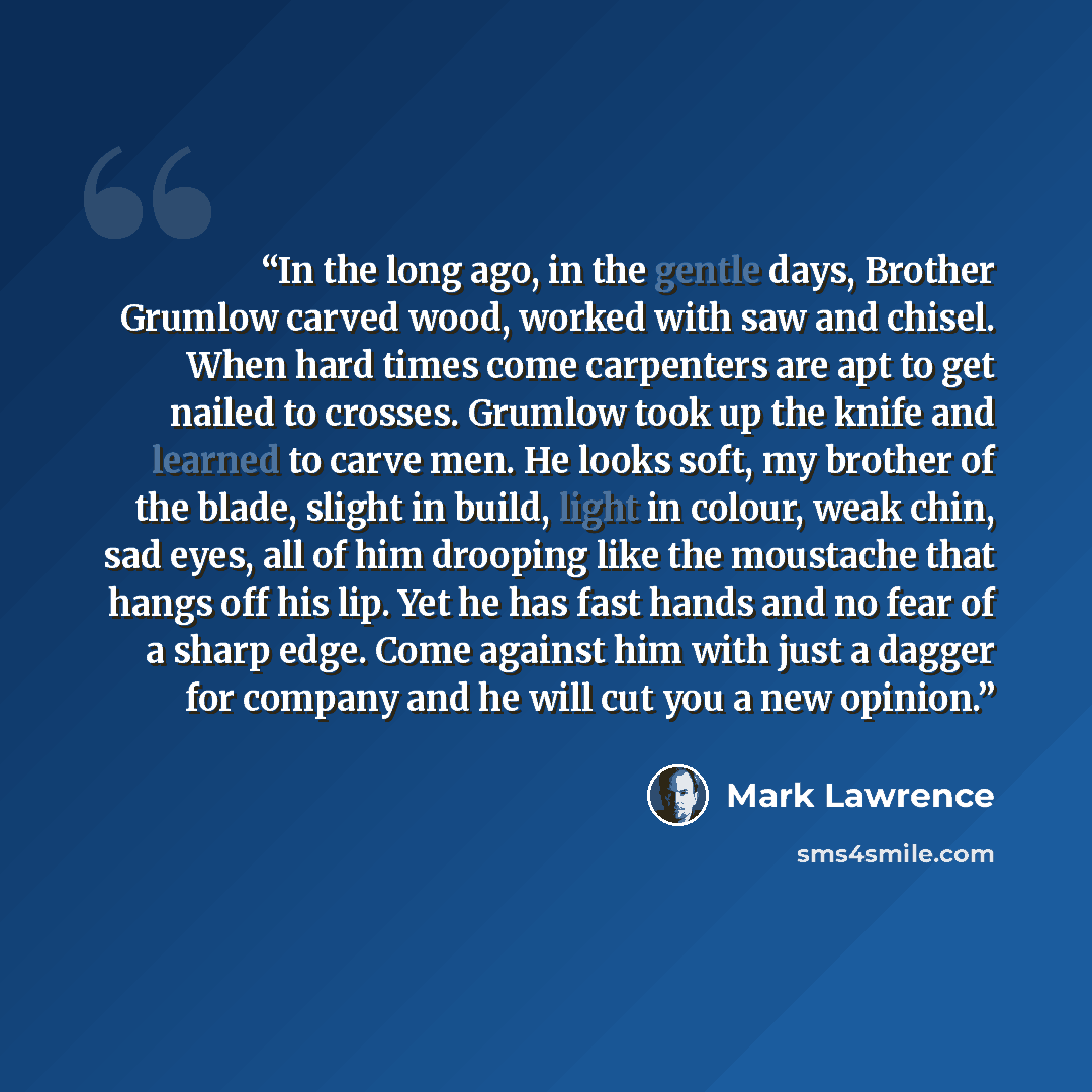 “In the long ago, in the gentle days, Brother Grumlow carved wood, worked with saw and chisel. When hard times come carpenters are apt to get nailed to crosses. Grumlow took up the knife and learned to carve men. He looks soft, my brother of the blade, slight in build, light in colour, weak chin…” quote by Mark Lawrence