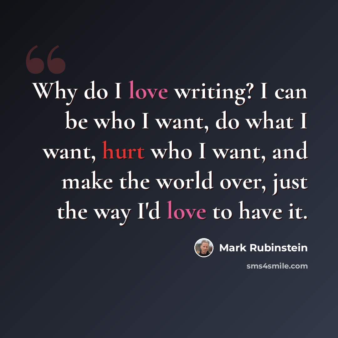 “Why do I love writing? I can be who I want, do what I want, hurt who I want, and make the world over, just the way I'd love to have it.” quote by Mark Rubinstein