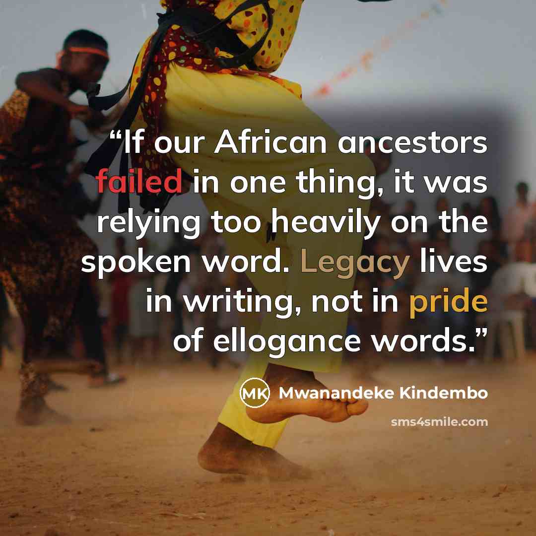 “If our African ancestors failed in one thing, it was relying too heavily on the spoken word. Legacy lives in writing, not in pride of ellogance words.” quote by Mwanandeke Kindembo